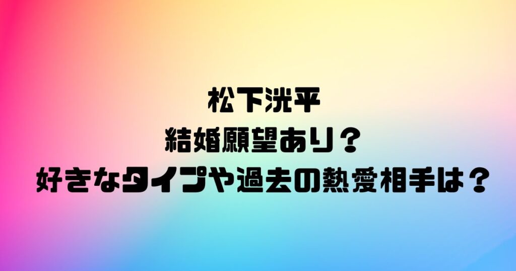 松下洸平に結婚願望あり？好きなタイプや過去の熱愛相手は？