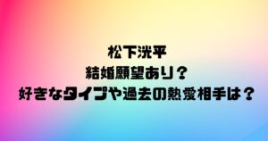 松下洸平に結婚願望あり？好きなタイプや過去の熱愛相手は？