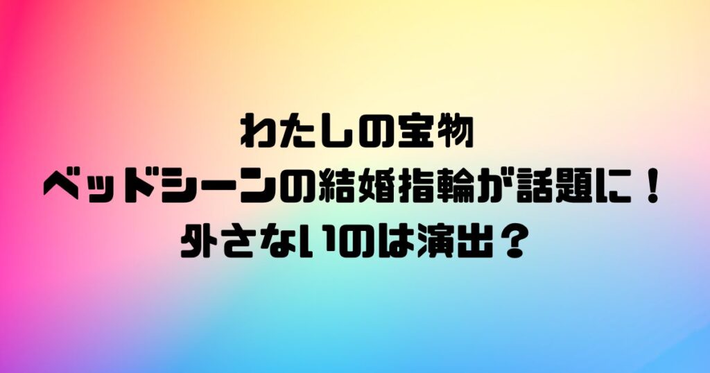 わたしの宝物ベッドシーンの結婚指輪が話題に！外さないのは演出？