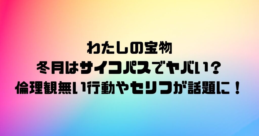 わたしの宝物の冬月はサイコパスでヤバい？倫理観無い行動やセリフが話題に！