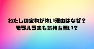 わたしの宝物が怖い理由はなぜ？モラハラ夫も気持ち悪い？