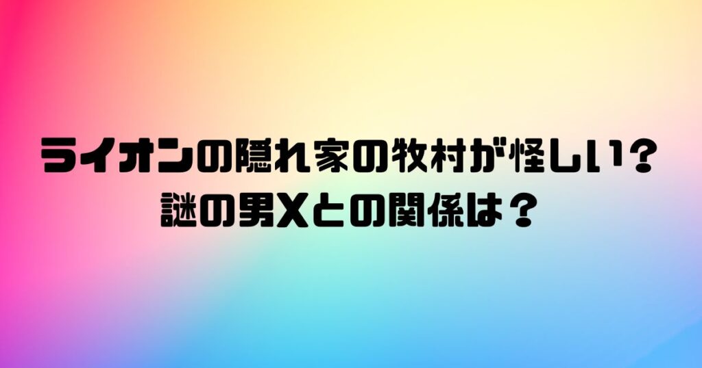 ライオンの隠れ家の牧村が怪しい？謎の男Xとの関係は？