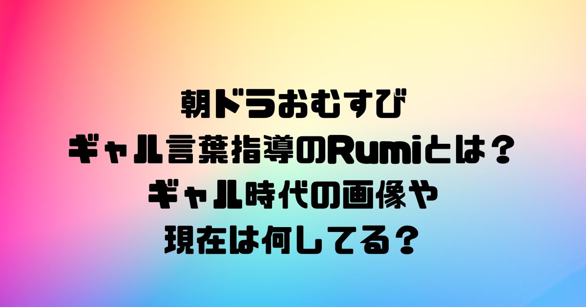 朝ドラおむすびギャル言葉指導のRumiとは？ギャル時代の画像や現在は何してる？