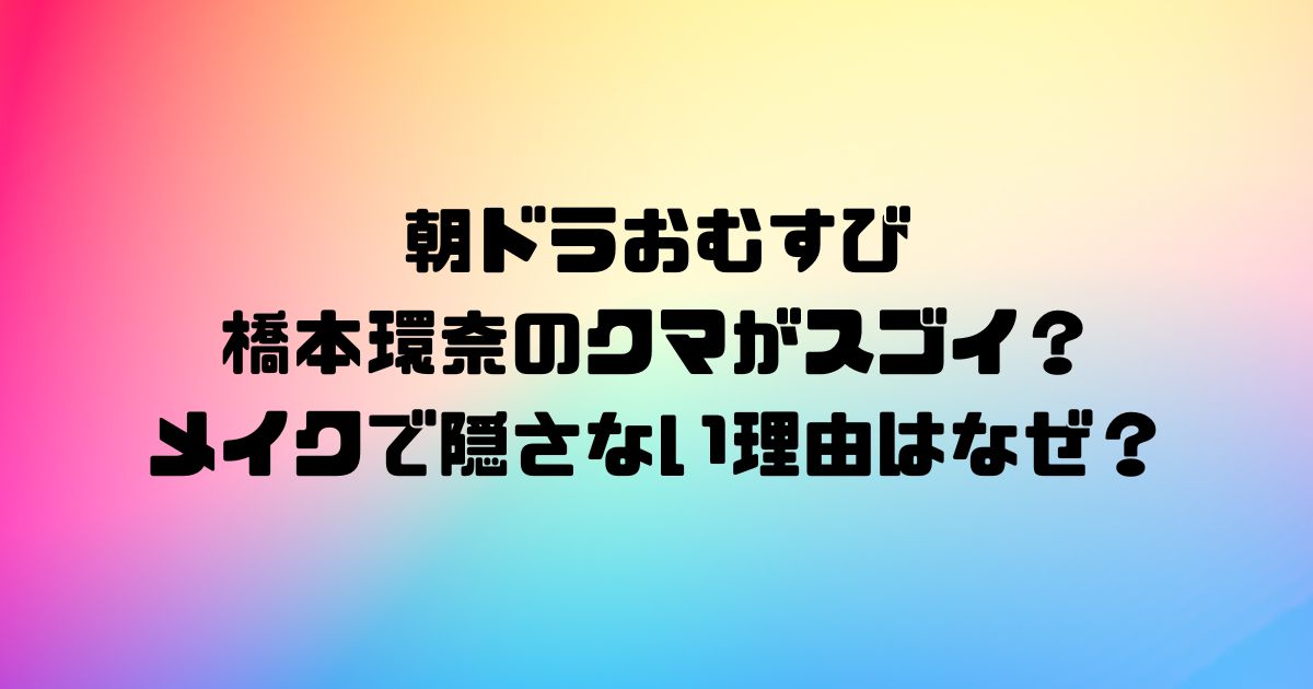 朝ドラおむすびの橋本環奈のクマがスゴイ？メイクで隠さない理由はなぜ？