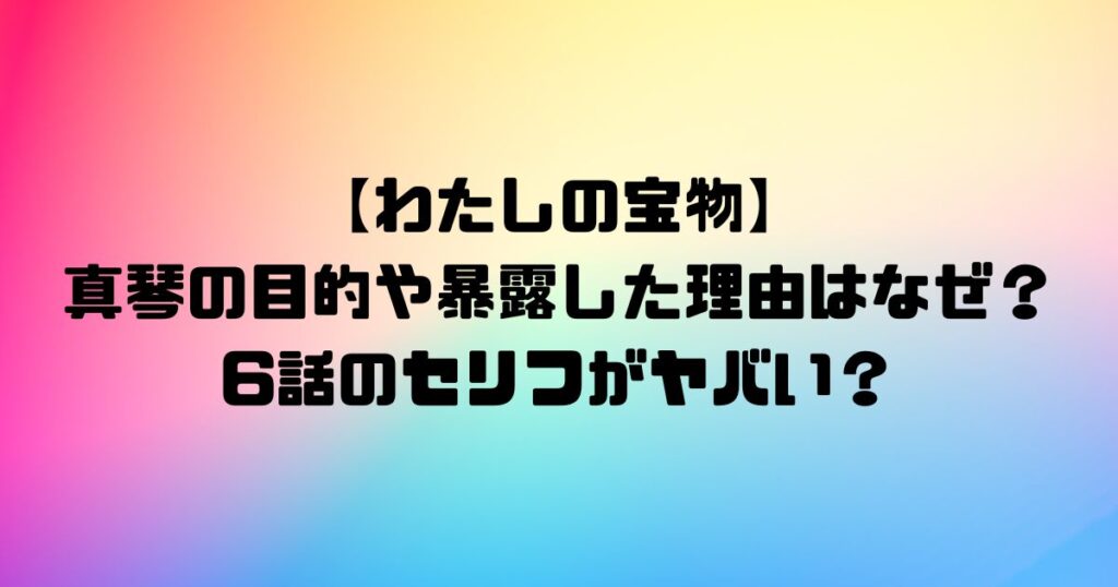 【わたしの宝物】真琴の目的や暴露した理由はなぜ？6話のセリフがヤバい？