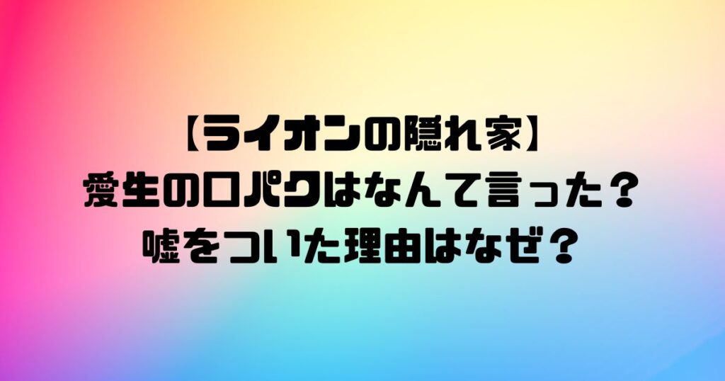 【ライオンの隠れ家】愛生の口パクはなんて言った？嘘をついた理由はなぜ？