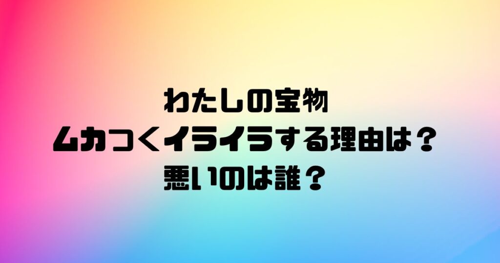 わたしの宝物がムカつくイライラする理由は？悪いのは誰？