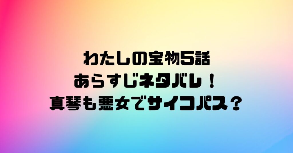 わたしの宝物5話あらすじネタバレ！真琴も悪女でサイコパス？