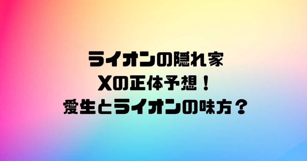 ライオンの隠れ家Xの正体予想！愛生とライオンの味方？