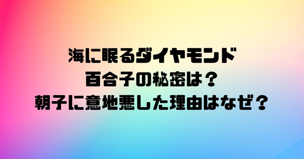 海に眠るダイヤモンド百合子の秘密は？朝子に意地悪した理由はなぜ？